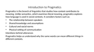 Introduction to Pragmatics
Pragmatics is the branch of linguistics that studies how context contributes to
meaning. Unlike semantics, which examines literal meaning, pragmatics explores
how language is used in social contexts. It considers factors such as:
• The relationship between speakers
• Shared knowledge and assumptions
• Cultural and social norms
• Physical setting of communication
Intentions behind utterances
Pragmatics helps us understand why the same words can mean different things in
different contexts.
 
