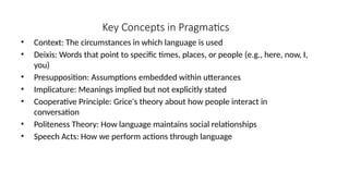 Key Concepts in Pragmatics
• Context: The circumstances in which language is used
• Deixis: Words that point to specific times, places, or people (e.g., here, now, I,
you)
• Presupposition: Assumptions embedded within utterances
• Implicature: Meanings implied but not explicitly stated
• Cooperative Principle: Grice's theory about how people interact in
conversation
• Politeness Theory: How language maintains social relationships
• Speech Acts: How we perform actions through language
 