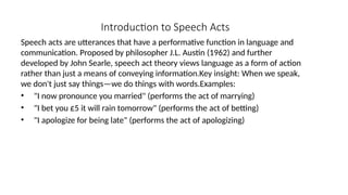 Introduction to Speech Acts
Speech acts are utterances that have a performative function in language and
communication. Proposed by philosopher J.L. Austin (1962) and further
developed by John Searle, speech act theory views language as a form of action
rather than just a means of conveying information.Key insight: When we speak,
we don't just say things—we do things with words.Examples:
• "I now pronounce you married" (performs the act of marrying)
• "I bet you £5 it will rain tomorrow" (performs the act of betting)
• "I apologize for being late" (performs the act of apologizing)
 