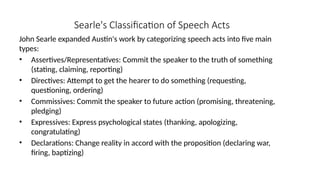 Searle's Classification of Speech Acts
John Searle expanded Austin's work by categorizing speech acts into five main
types:
• Assertives/Representatives: Commit the speaker to the truth of something
(stating, claiming, reporting)
• Directives: Attempt to get the hearer to do something (requesting,
questioning, ordering)
• Commissives: Commit the speaker to future action (promising, threatening,
pledging)
• Expressives: Express psychological states (thanking, apologizing,
congratulating)
• Declarations: Change reality in accord with the proposition (declaring war,
firing, baptizing)
 