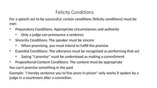 Felicity Conditions
For a speech act to be successful, certain conditions (felicity conditions) must be
met:
• Preparatory Conditions: Appropriate circumstances and authority
• Only a judge can pronounce a sentence
• Sincerity Conditions: The speaker must be sincere
• When promising, you must intend to fulfill the promise
• Essential Conditions: The utterance must be recognized as performing that act
• Saying "I promise" must be understood as making a commitment
• Propositional Content Conditions: The content must be appropriate
You can't promise something in the past
Example: "I hereby sentence you to five years in prison" only works if spoken by a
judge in a courtroom after a conviction.
 