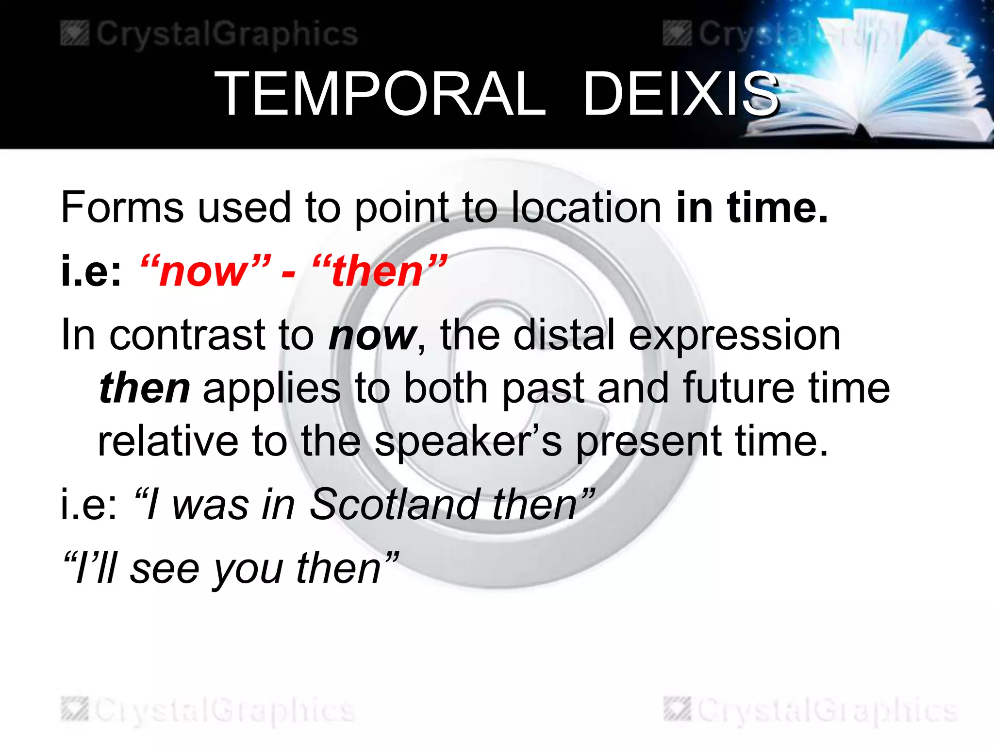 TEMPORAL DEIXIS
Forms used to point to location in time.
i.e: “now” - “then”
In contrast to now, the distal expression
then applies to both past and future time
relative to the speaker’s present time.
i.e: “I was in Scotland then”
“I’ll see you then”
 