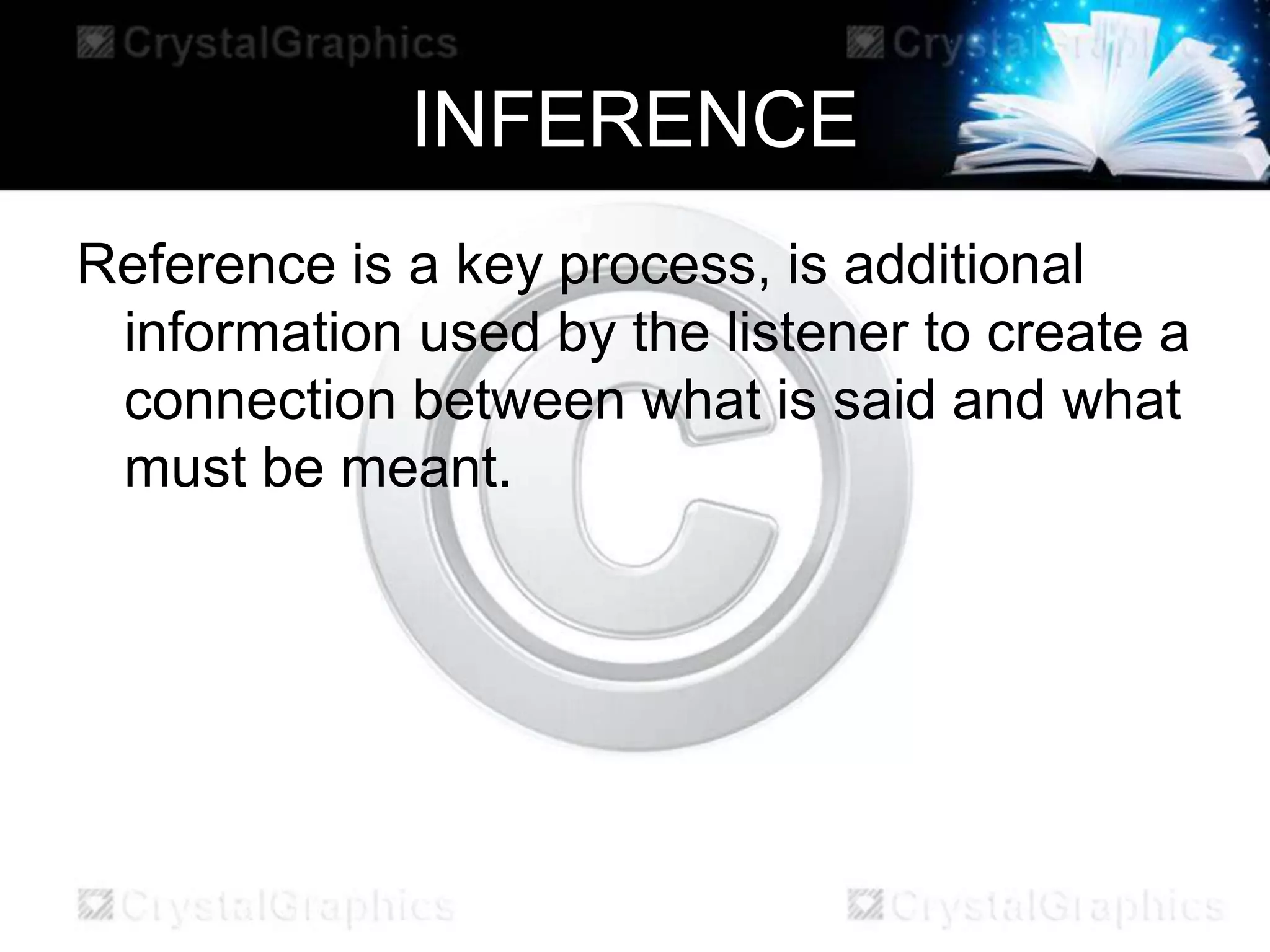 INFERENCE
Reference is a key process, is additional
information used by the listener to create a
connection between what is said and what
must be meant.
 
