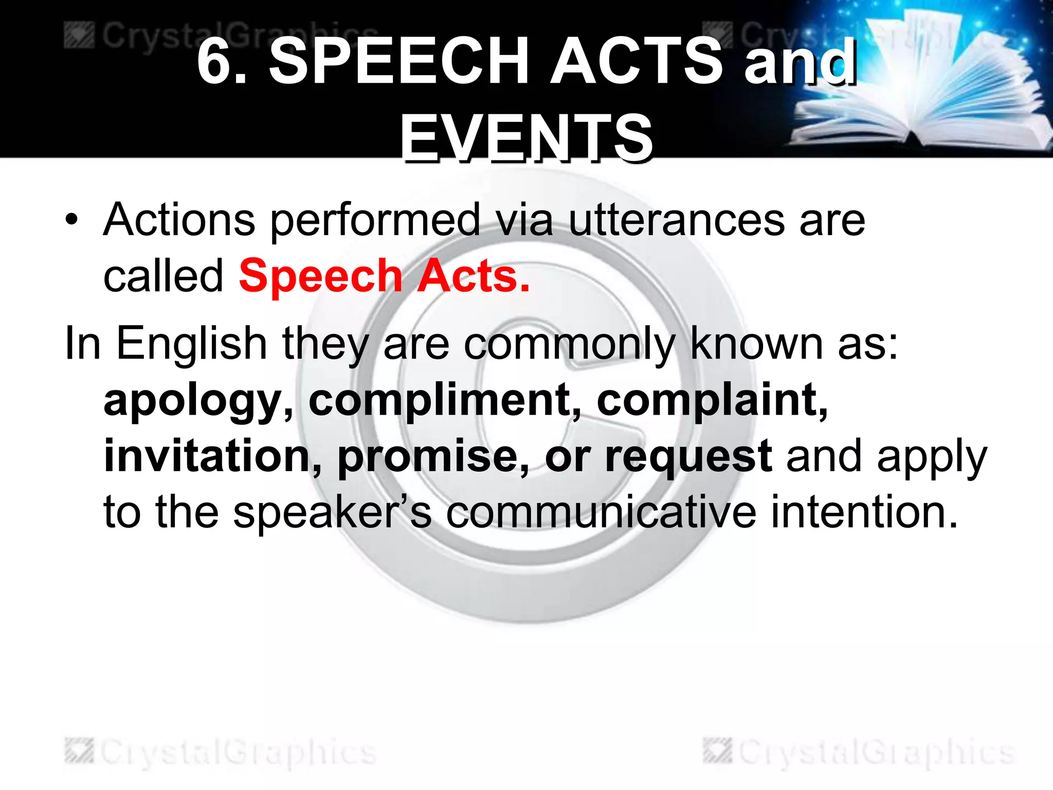 6. SPEECH ACTS and
EVENTS
• Actions performed via utterances are
called Speech Acts.
In English they are commonly known as:
apology, compliment, complaint,
invitation, promise, or request and apply
to the speaker’s communicative intention.
 
