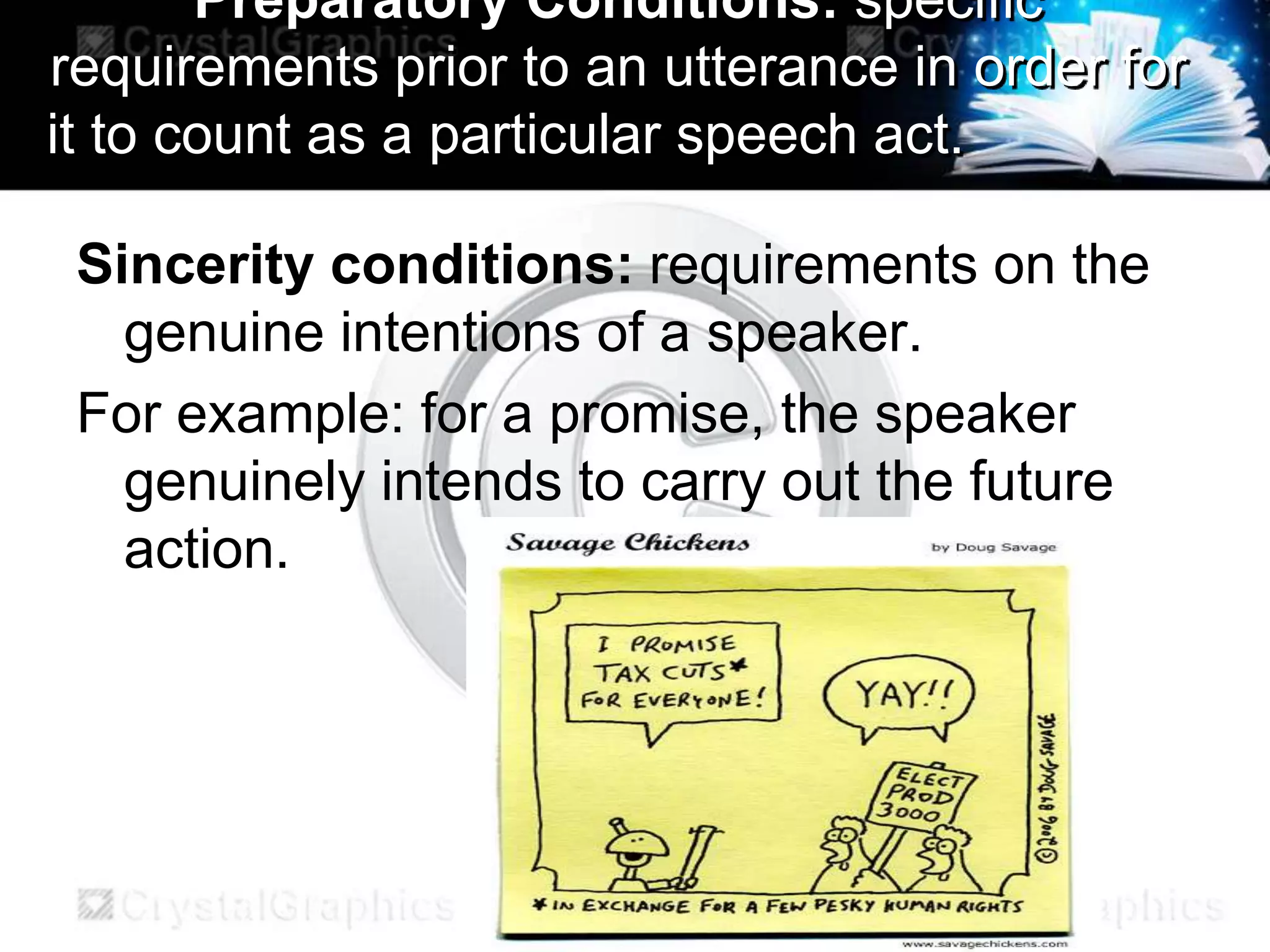 Preparatory Conditions: specific
requirements prior to an utterance in order for
it to count as a particular speech act.
Sincerity conditions: requirements on the
genuine intentions of a speaker.
For example: for a promise, the speaker
genuinely intends to carry out the future
action.
 