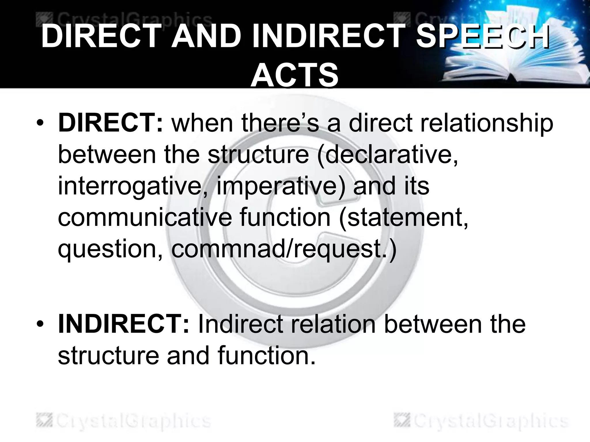 DIRECT AND INDIRECT SPEECH
ACTS
• DIRECT: when there’s a direct relationship
between the structure (declarative,
interrogative, imperative) and its
communicative function (statement,
question, commnad/request.)
• INDIRECT: Indirect relation between the
structure and function.
 