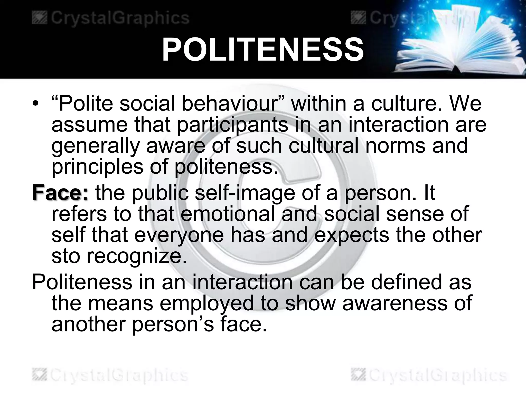 POLITENESS
• “Polite social behaviour” within a culture. We
assume that participants in an interaction are
generally aware of such cultural norms and
principles of politeness.
Face: the public self-image of a person. It
refers to that emotional and social sense of
self that everyone has and expects the other
sto recognize.
Politeness in an interaction can be defined as
the means employed to show awareness of
another person’s face.
 