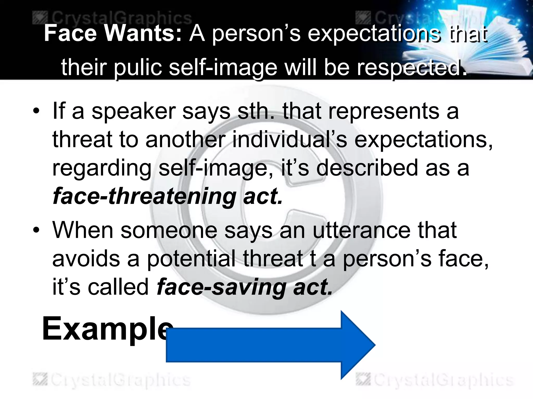 Face Wants: A person’s expectations that
their pulic self-image will be respected.
• If a speaker says sth. that represents a
threat to another individual’s expectations,
regarding self-image, it’s described as a
face-threatening act.
• When someone says an utterance that
avoids a potential threat t a person’s face,
it’s called face-saving act.
Example
 