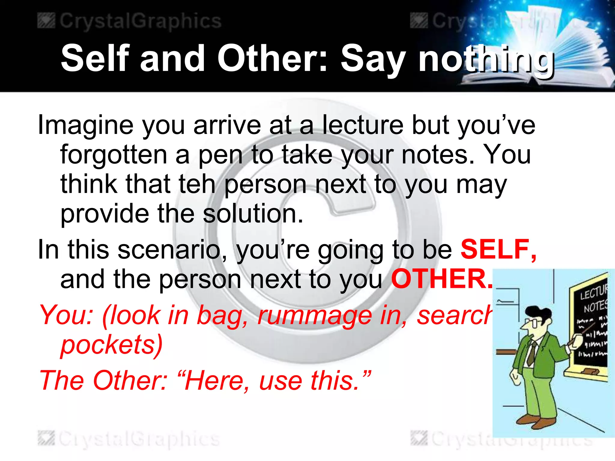 Self and Other: Say nothing
Imagine you arrive at a lecture but you’ve
forgotten a pen to take your notes. You
think that teh person next to you may
provide the solution.
In this scenario, you’re going to be SELF,
and the person next to you OTHER.
You: (look in bag, rummage in, search in
pockets)
The Other: “Here, use this.”
 