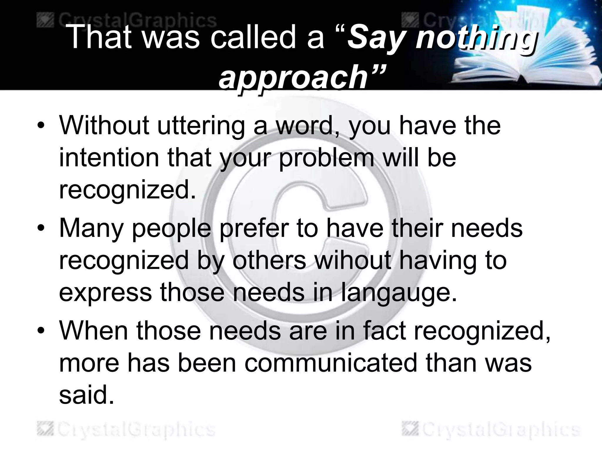 That was called a “Say nothing
approach”
• Without uttering a word, you have the
intention that your problem will be
recognized.
• Many people prefer to have their needs
recognized by others wihout having to
express those needs in langauge.
• When those needs are in fact recognized,
more has been communicated than was
said.
 