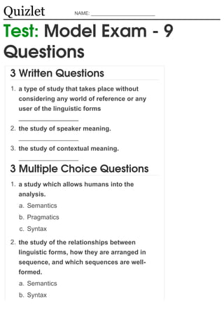 Quizlet               NAME: ________________________



Test: Model Exam - 9
Questions
 3 Written Questions
 1. a type of study that takes place without
   considering any world of reference or any
   user of the linguistic forms


 2. the study of speaker meaning.


 3. the study of contextual meaning.


 3 Multiple Choice Questions
 1. a study which allows humans into the
   analysis.
   a. Semantics
   b. Pragmatics
   c. Syntax

 2. the study of the relationships between
   linguistic forms, how they are arranged in
   sequence, and which sequences are well-
   formed.
   a. Semantics
   b. Syntax
 