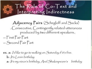 The Role of Co-Text and
         Interpreting Indirectness

       Adjacency Pairs (Schegloff and Sacks)
     ..Consecutive, Contingently related utterances
            produced by two different speakers..
-- First Pair Part
-- Second Pair Part

ex. a: I’d like to go to walking on Saturday if it’s fine.
  b: It’s Lenin birthday
  a: It’s my niece’s birthday. And Shakespeare’s birthday
 