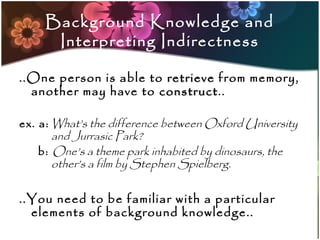 Background Knowledge and
      Interpreting Indirectness

..One person is able to retrieve from memory,
  another may have to construct..
                       construct

ex. a: What’s the difference between Oxford University
       and Jurrasic Park?
    b: One’s a theme park inhabited by dinosaurs, the
       other’s a film by Stephen Spielberg.

..You need to be familiar with a particular
  elements of background knowledge..
 