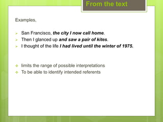 From the text
Examples,
 San Francisco, the city I now call home.
 Then I glanced up and saw a pair of kites.
 I thought of the life I had lived until the winter of 1975.
 limits the range of possible interpretations
 To be able to identify intended referents
 