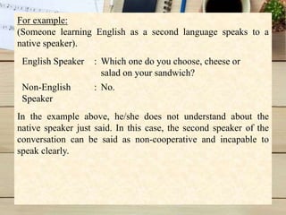 For example:
(Someone learning English as a second language speaks to a
native speaker).
In the example above, he/she does not understand about the
native speaker just said. In this case, the second speaker of the
conversation can be said as non-cooperative and incapable to
speak clearly.
English Speaker : Which one do you choose, cheese or
salad on your sandwich?
Non-English
Speaker
: No.
 