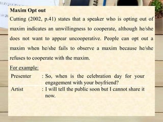 Maxim Opt out
Cutting (2002, p.41) states that a speaker who is opting out of
maxim indicates an unwillingness to cooperate, although he/she
does not want to appear uncooperative. People can opt out a
maxim when he/she fails to observe a maxim because he/she
refuses to cooperate with the maxim.
For example:
Presenter : So, when is the celebration day for your
engagement with your boyfriend?
Artist : I will tell the public soon but I cannot share it
now.
 