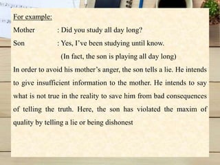 For example:
Mother : Did you study all day long?
Son : Yes, I’ve been studying until know.
(In fact, the son is playing all day long)
In order to avoid his mother’s anger, the son tells a lie. He intends
to give insufficient information to the mother. He intends to say
what is not true in the reality to save him from bad consequences
of telling the truth. Here, the son has violated the maxim of
quality by telling a lie or being dishonest
 