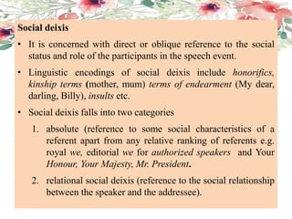 Social deixis
• It is concerned with direct or oblique reference to the social
status and role of the participants in the speech event.
• Linguistic encodings of social deixis include honorifics,
kinship terms (mother, mum) terms of endearment (My dear,
darling, Billy), insults etc.
• Social deixis falls into two categories
1. absolute (reference to some social characteristics of a
referent apart from any relative ranking of referents e.g.
royal we, editorial we for authorized speakers and Your
Honour, Your Majesty, Mr. President.
2. relational social deixis (reference to the social relationship
between the speaker and the addressee).
 