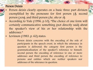 Person Deixis
• Person deixis clearly operates on a basic three part division
exemplified by the pronouns for first person (I), second
person (you), and third person (he, she or it).
• According to Yule (1996, p.10), “The choice of one form will
certainly communicative something (not directly said) about
the speaker’s view of his or her relationship with the
addressee.”
• Levinson (1983, p. 62) states:
Person deixis concerns with the encoding of the role of
participants in the speech event, in which the utterance in
question is delivered: the category first person is the
grammaticalization of the speaker’s reference to himself,
second person the encoding of reference to one or more
addresses and third person the encoding of reference to
persons and entities which are neither speakers nor
addresses of the utterance in question.
 