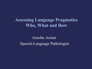 Assessing Language Pragmatics
Who, What and How
Arooba Asmat
Speech-Language Pathologist
 