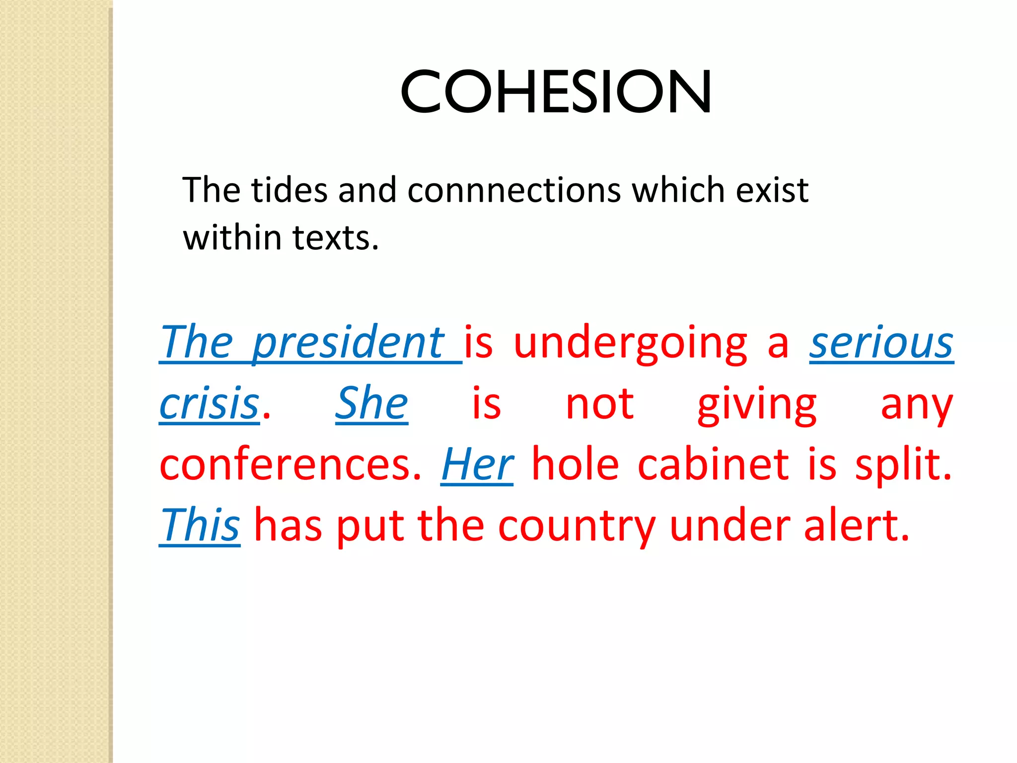 COHESION
The tides and connnections which exist
within texts.

The president is undergoing a serious
crisis. She is not giving any
conferences. Her hole cabinet is split.
This has put the country under alert.

 