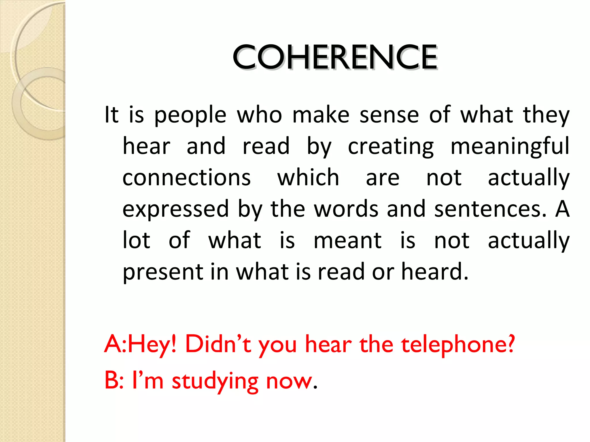 COHERENCE
It is people who make sense of what they
hear and read by creating meaningful
connections which are not actually
expressed by the words and sentences. A
lot of what is meant is not actually
present in what is read or heard.
A:Hey! Didn’t you hear the telephone?
B: I’m studying now.

 