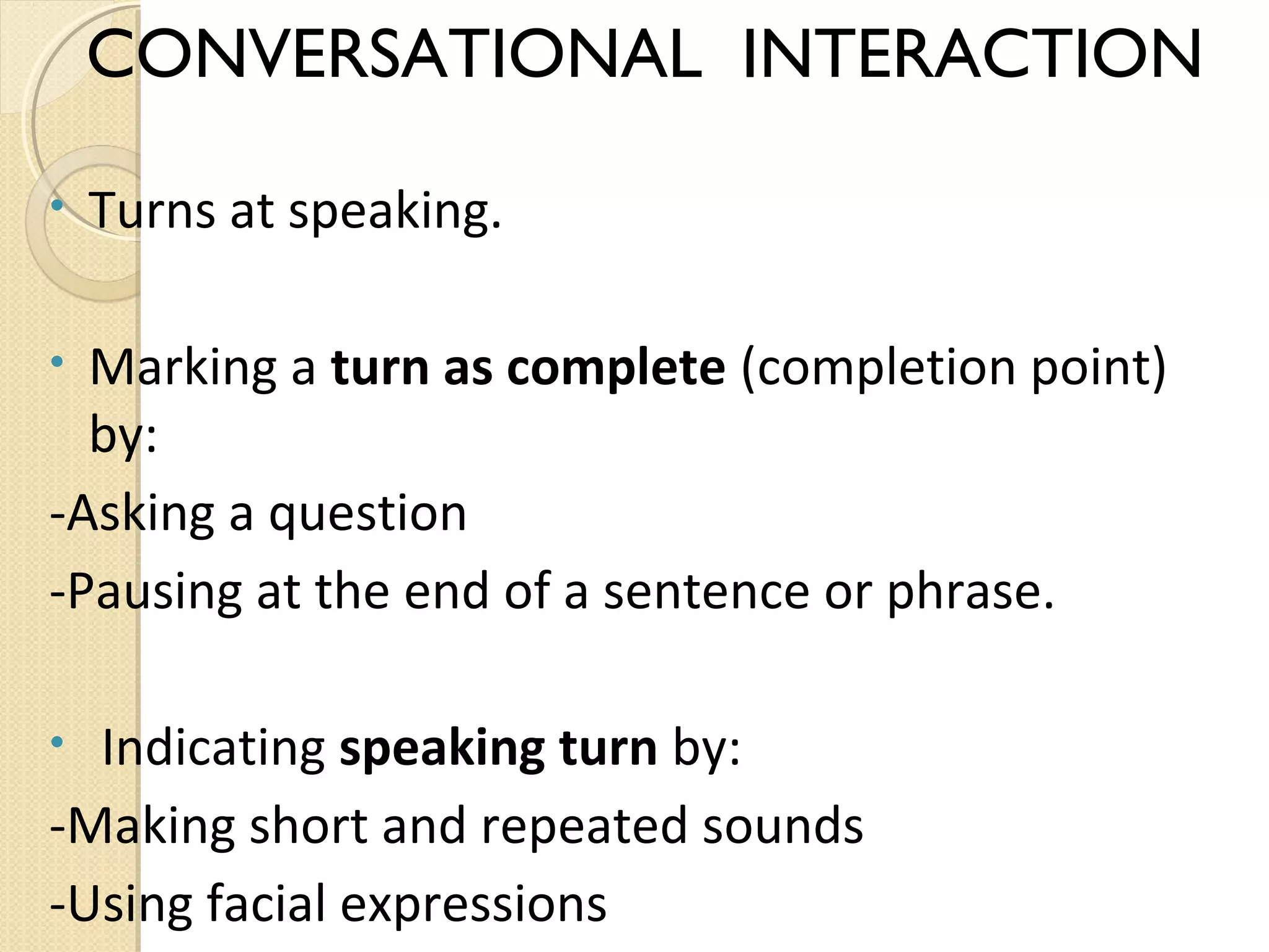 CONVERSATIONAL INTERACTION
•

Turns at speaking.

Marking a turn as complete (completion point)
by:
-Asking a question
-Pausing at the end of a sentence or phrase.
•

Indicating speaking turn by:
-Making short and repeated sounds
-Using facial expressions
•

 