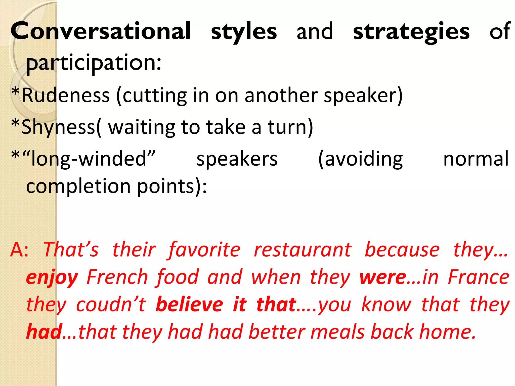 Conversational styles and strategies of
participation:
*Rudeness (cutting in on another speaker)
*Shyness( waiting to take a turn)
*“long-winded”
speakers
(avoiding
completion points):

normal

A: That’s their favorite restaurant because they…
enjoy French food and when they were…in France
they coudn’t believe it that….you know that they
had…that they had had better meals back home.

 