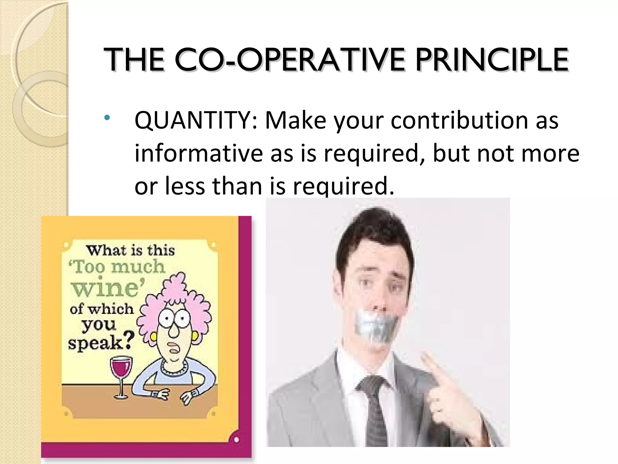 THE CO-OPERATIVE PRINCIPLE
•

QUANTITY: Make your contribution as
informative as is required, but not more
or less than is required.

 
