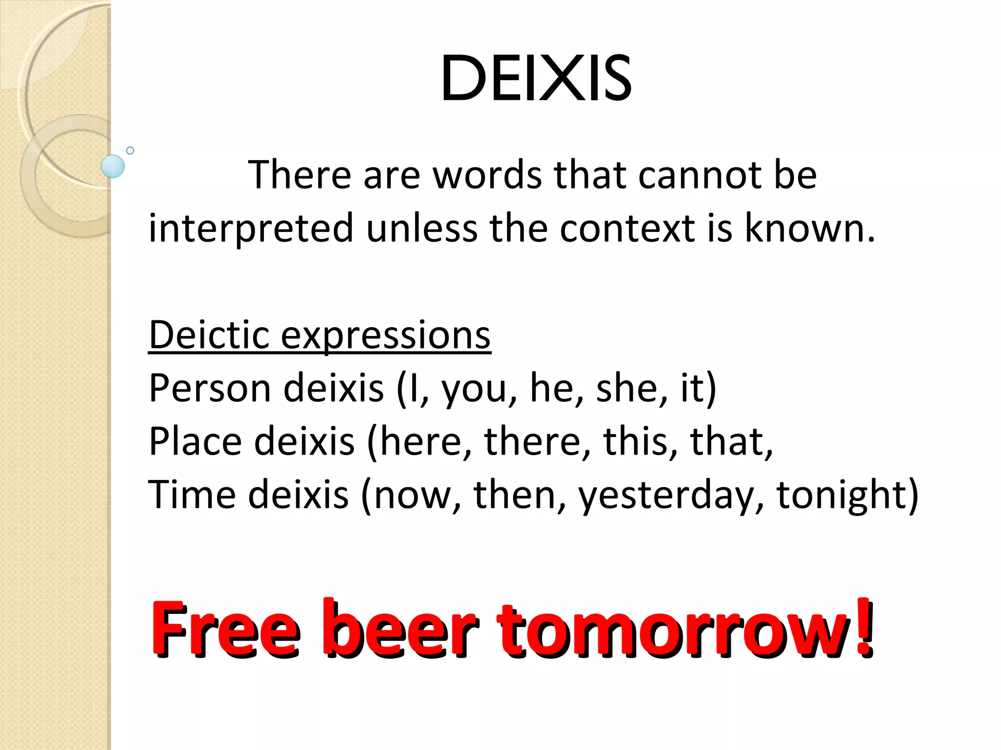 DEIXIS
There are words that cannot be
interpreted unless the context is known.
Deictic expressions
Person deixis (I, you, he, she, it)
Place deixis (here, there, this, that,
Time deixis (now, then, yesterday, tonight)

Free beer tomorrow!

 