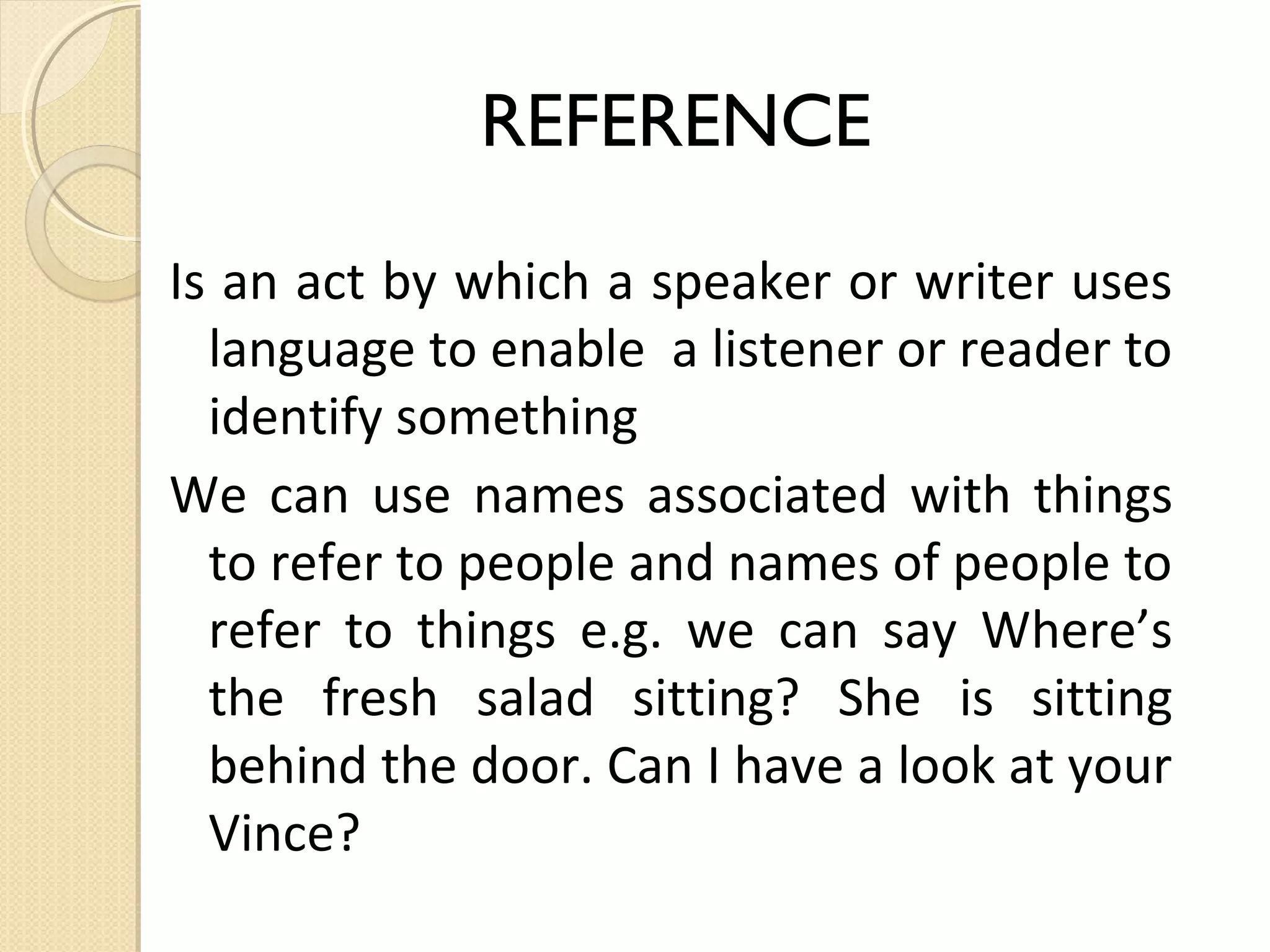 REFERENCE
Is an act by which a speaker or writer uses
language to enable a listener or reader to
identify something
We can use names associated with things
to refer to people and names of people to
refer to things e.g. we can say Where’s
the fresh salad sitting? She is sitting
behind the door. Can I have a look at your
Vince?

 
