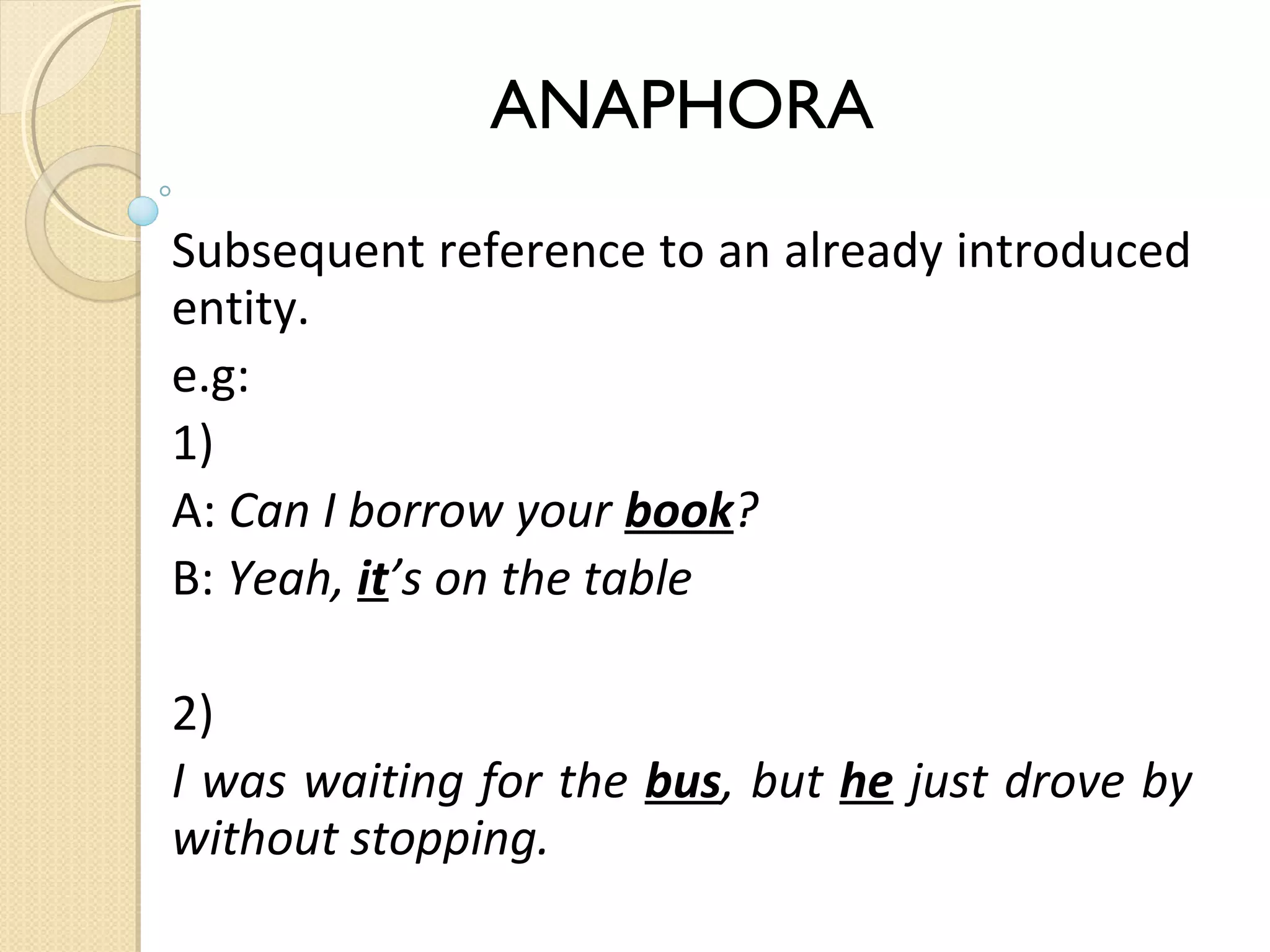ANAPHORA
Subsequent reference to an already introduced
entity.
e.g:
1)
A: Can I borrow your book?
B: Yeah, it’s on the table
2)
I was waiting for the bus, but he just drove by
without stopping.

 