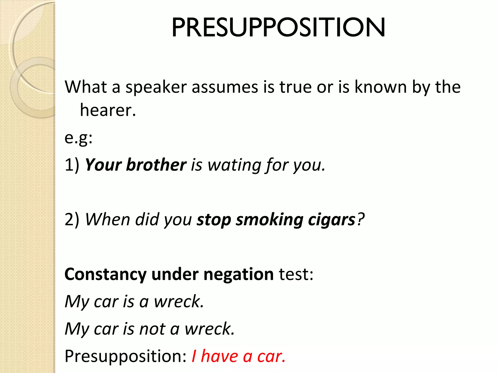 PRESUPPOSITION
What a speaker assumes is true or is known by the
hearer.
e.g:
1) Your brother is wating for you.
2) When did you stop smoking cigars?
Constancy under negation test:
My car is a wreck.
My car is not a wreck.
Presupposition: I have a car.

 