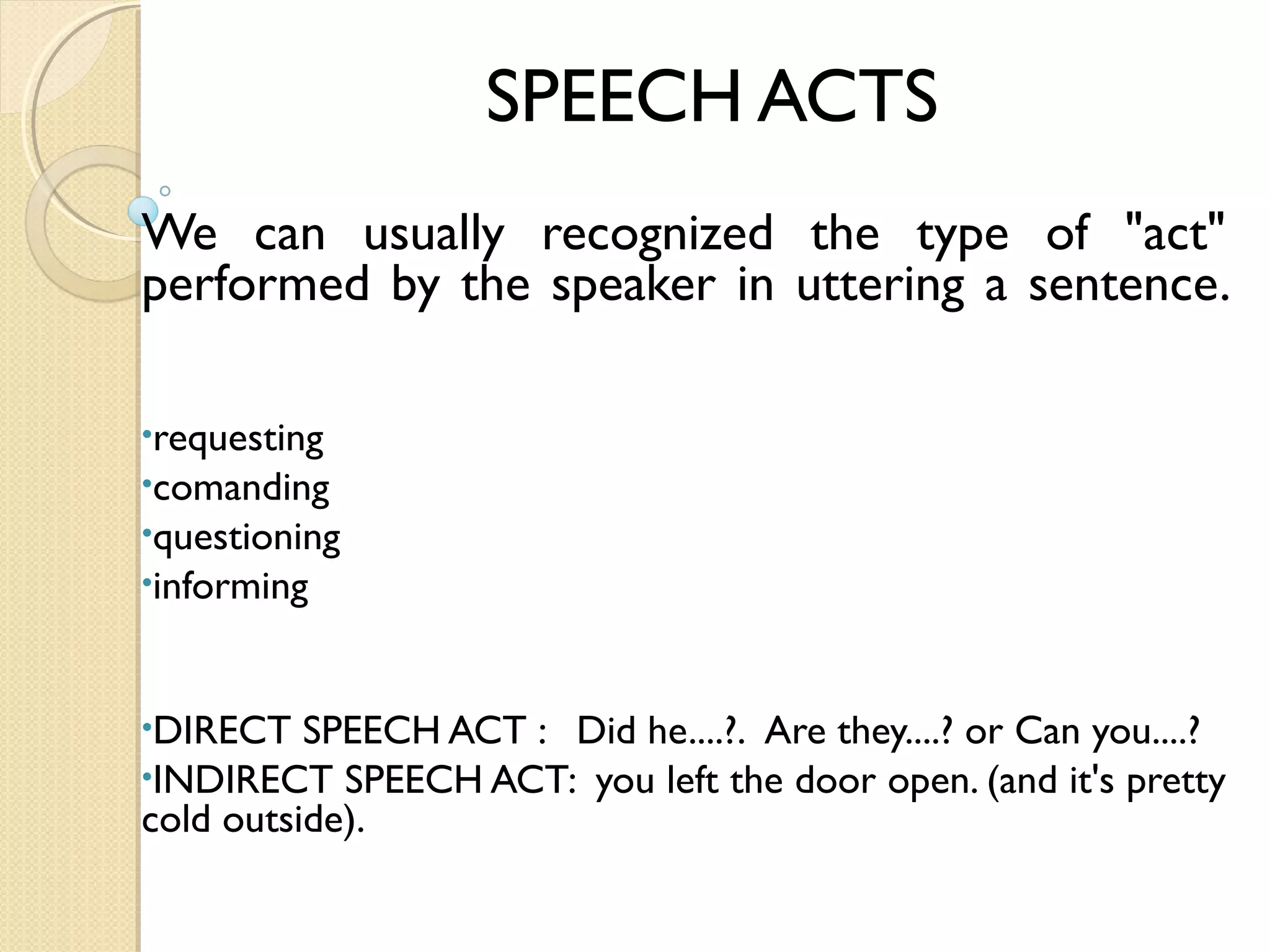 SPEECH ACTS
We can usually recognized the type of "act"
performed by the speaker in uttering a sentence.
  
•requesting
•comanding
•questioning
•informing

•DIRECT

SPEECH ACT :   Did he....?.  Are they....? or Can you....?
•INDIRECT SPEECH ACT:  you left the door open. (and it's pretty
cold outside).

 