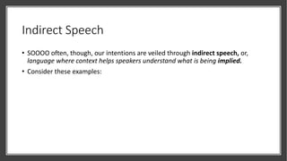 Indirect Speech
• SOOOO often, though, our intentions are veiled through indirect speech, or,
language where context helps speakers understand what is being implied.
• Consider these examples:
 