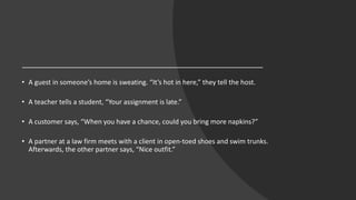 • A guest in someone’s home is sweating. “It’s hot in here,” they tell the host.
• A teacher tells a student, “Your assignment is late.”
• A customer says, “When you have a chance, could you bring more napkins?”
• A partner at a law firm meets with a client in open-toed shoes and swim trunks.
Afterwards, the other partner says, “Nice outfit.”
 