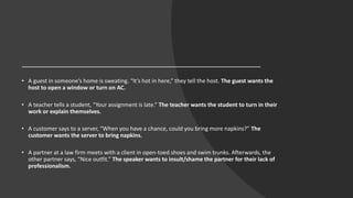 • A guest in someone’s home is sweating. “It’s hot in here,” they tell the host. The guest wants the
host to open a window or turn on AC.
• A teacher tells a student, “Your assignment is late.” The teacher wants the student to turn in their
work or explain themselves.
• A customer says to a server, “When you have a chance, could you bring more napkins?” The
customer wants the server to bring napkins.
• A partner at a law firm meets with a client in open-toed shoes and swim trunks. Afterwards, the
other partner says, “Nice outfit.” The speaker wants to insult/shame the partner for their lack of
professionalism.
 