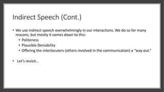 Indirect Speech (Cont.)
• We use indirect speech overwhelmingly in our interactions. We do so for many
reasons, but mostly it comes down to this:
• Politeness
• Plausible Deniability
• Offering the interlocuters (others involved in the communication) a “way out.”
• Let’s revisit…
 
