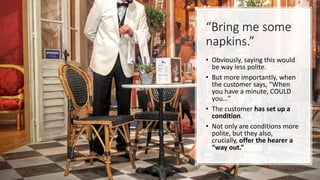 “Bring me some
napkins.”
• Obviously, saying this would
be way less polite.
• But more importantly, when
the customer says, “When
you have a minute, COULD
you…”
• The customer has set up a
condition.
• Not only are conditions more
polite, but they also,
crucially, offer the hearer a
“way out.”
 