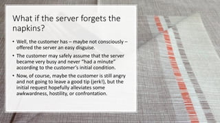 What if the server forgets the
napkins?
• Well, the customer has – maybe not consciously –
offered the server an easy disguise.
• The customer may safely assume that the server
became very busy and never “had a minute”
according to the customer’s initial condition.
• Now, of course, maybe the customer is still angry
and not going to leave a good tip (jerk!), but the
initial request hopefully alleviates some
awkwardness, hostility, or confrontation.
 