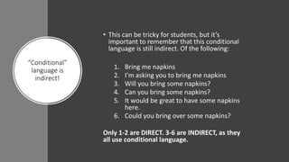 “Conditional”
language is
indirect!
• This can be tricky for students, but it’s
important to remember that this conditional
language is still indirect. Of the following:
1. Bring me napkins
2. I’m asking you to bring me napkins
3. Will you bring some napkins?
4. Can you bring some napkins?
5. It would be great to have some napkins
here.
6. Could you bring over some napkins?
Only 1-2 are DIRECT. 3-6 are INDIRECT, as they
all use conditional language.
 
