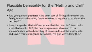 Plausible Deniability for the “Netflix and Chill”
Age
• Two young undergraduates have been sort of flirting all semester and
finally, one asks the other, “Want to come to my place to study for the
next test?”
• Now, the speaker thinks it’s very clear that the point isn’t to actually
study that much… BUT, the hearer agrees and shows up to the
speaker’s place with a heavy bag of books, pulls out the study guide,
and says, “This test is gonna be so hard, I’m glad we’re doing this.”
 
