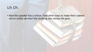Uh Oh.
• Now the speaker has a choice. Find other ways to make their subtext
not so subtle, or react like studying was always the goal…
 