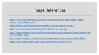 Image References
• https://www.wallpaperflare.com/public-speaking-mic-microphone-stage-speech-
speaker-sing-wallpaper-artjx
• https://pixabay.com/photos/books-student-study-education-1012088/
• https://commons.wikimedia.org/wiki/File:Netflix-new-icon.png
• https://www.wallpaperflare.com/shopping-stores-fun-factor-group-of-people-shopping-
mall-wallpaper-aborp
• https://www.pickpik.com/waitress-waiter-restaurant-cafe-the-waiter-coffee-62849
• https://www.peakpx.com/552854/gray-table-napkin-and-silver-fork
 