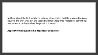 Nothing about the first speaker’s statement suggested that they wanted to know
how old the shirt was, but the second speaker’s response represents something
fundamental to the study of Pragmatics. Namely:
Appropriate language use is dependent on context!
 