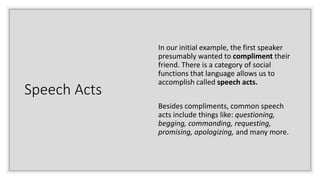 Speech Acts
In our initial example, the first speaker
presumably wanted to compliment their
friend. There is a category of social
functions that language allows us to
accomplish called speech acts.
Besides compliments, common speech
acts include things like: questioning,
begging, commanding, requesting,
promising, apologizing, and many more.
 