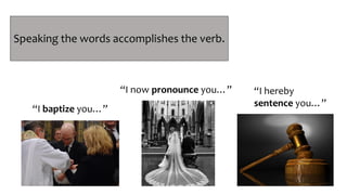 PERFORMATIVE
Speech Acts
“I baptize you…”
“I now pronounce you…” “I hereby
sentence you…”
Speaking the words accomplishes the verb.
 