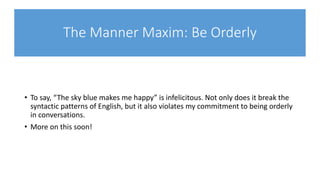 The Manner Maxim: Be Orderly
• To say, “The sky blue makes me happy” is infelicitous. Not only does it break the
syntactic patterns of English, but it also violates my commitment to being orderly
in conversations.
• More on this soon!
 