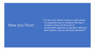 Now you flout!
• Try this out!! Watch a show or read a book.
It’s especially easy to recognize flouting in
comedy at first, but SO much of
conversation depends on speakers’ ability to
flout maxims. Can you find any examples??
 