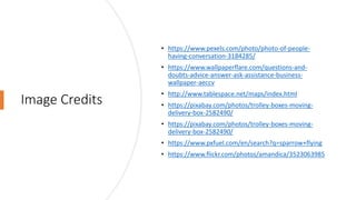 Image Credits
• https://www.pexels.com/photo/photo-of-people-
having-conversation-3184285/
• https://www.wallpaperflare.com/questions-and-
doubts-advice-answer-ask-assistance-business-
wallpaper-aeccv
• http://www.tablespace.net/maps/index.html
• https://pixabay.com/photos/trolley-boxes-moving-
delivery-box-2582490/
• https://pixabay.com/photos/trolley-boxes-moving-
delivery-box-2582490/
• https://www.pxfuel.com/en/search?q=sparrow+flying
• https://www.flickr.com/photos/amandica/3523063985
 